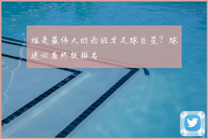 谁是最伟大的西班牙足球巨星？球迷必看终极排名