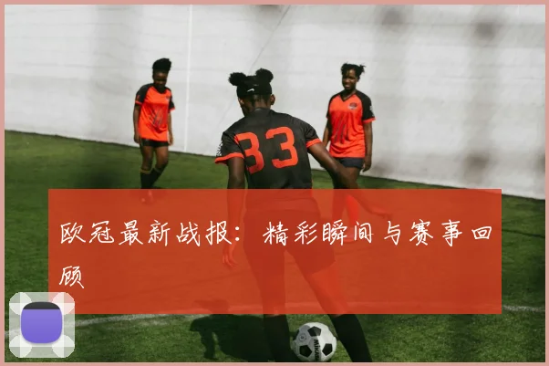 欧冠最新战报：精彩瞬间与赛事回顾