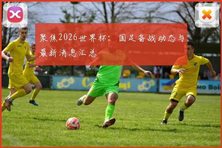 聚焦2026世界杯：国足备战动态与最新消息汇总