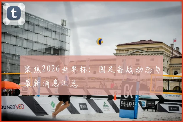聚焦2026世界杯：国足备战动态与最新消息汇总