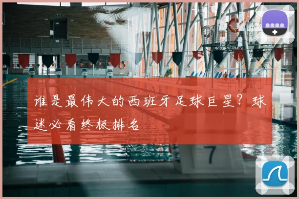 谁是最伟大的西班牙足球巨星？球迷必看终极排名