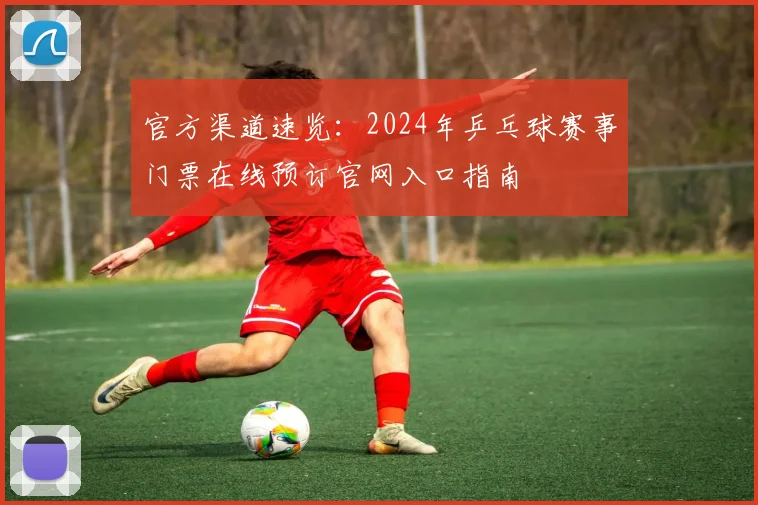 官方渠道速览：2024年乒乓球赛事门票在线预订官网入口指南